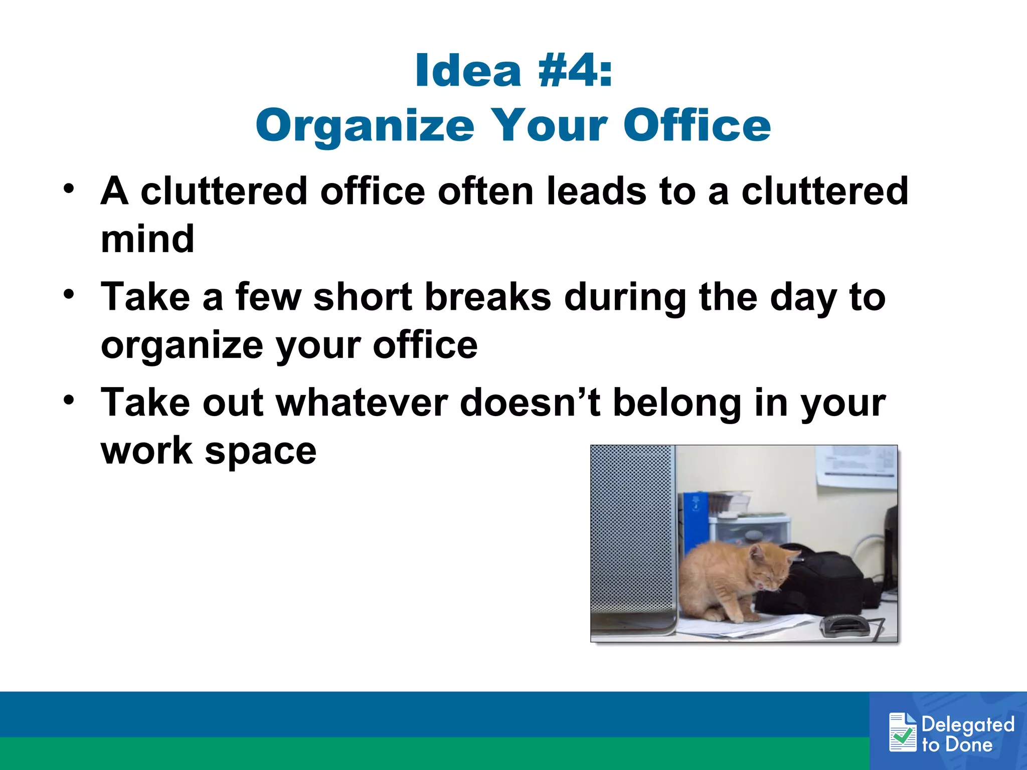 Idea #4:
Organize Your Office
• A cluttered office often leads to a cluttered
mind
• Take a few short breaks during the day to
organize your office
• Take out whatever doesn’t belong in your
work space

 