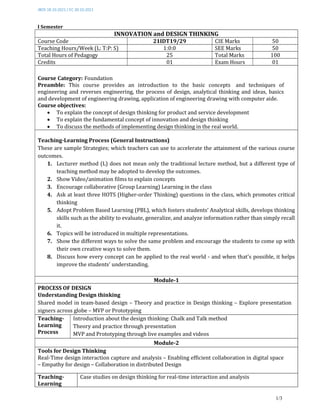 JBOS 18.10.2021 / EC 30.10.2021
1/3
I Semester
INNOVATION and DESIGN THINKING
Course Code 21IDT19/29 CIE Marks 50
Teaching Hours/Week (L: T:P: S) 1:0:0 SEE Marks 50
Total Hours of Pedagogy 25 Total Marks 100
Credits 01 Exam Hours 01
Course Category: Foundation
Preamble: This course provides an introduction to the basic concepts and techniques of
engineering and reverses engineering, the process of design, analytical thinking and ideas, basics
and development of engineering drawing, application of engineering drawing with computer aide.
Course objectives:
 To explain the concept of design thinking for product and service development
 To explain the fundamental concept of innovation and design thinking
 To discuss the methods of implementing design thinking in the real world.
Teaching-Learning Process (General Instructions)
These are sample Strategies; which teachers can use to accelerate the attainment of the various course
outcomes.
1. Lecturer method (L) does not mean only the traditional lecture method, but a different type of
teaching method may be adopted to develop the outcomes.
2. Show Video/animation films to explain concepts
3. Encourage collaborative (Group Learning) Learning in the class
4. Ask at least three HOTS (Higher-order Thinking) questions in the class, which promotes critical
thinking
5. Adopt Problem Based Learning (PBL), which fosters students’ Analytical skills, develops thinking
skills such as the ability to evaluate, generalize, and analyze information rather than simply recall
it.
6. Topics will be introduced in multiple representations.
7. Show the different ways to solve the same problem and encourage the students to come up with
their own creative ways to solve them.
8. Discuss how every concept can be applied to the real world - and when that's possible, it helps
improve the students' understanding.
Module-1
PROCESS OF DESIGN
Understanding Design thinking
Shared model in team-based design – Theory and practice in Design thinking – Explore presentation
signers across globe – MVP or Prototyping
Teaching-
Learning
Process
Introduction about the design thinking: Chalk and Talk method
Theory and practice through presentation
MVP and Prototyping through live examples and videos
Module-2
Tools for Design Thinking
Real-Time design interaction capture and analysis – Enabling efficient collaboration in digital space
– Empathy for design – Collaboration in distributed Design
Teaching-
Learning
Case studies on design thinking for real-time interaction and analysis
 