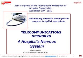 UC2 and IP Networks to support hospital operations. © 2010 All rights reserved. E-mail: argelich@argelich.com Tel. +34 93 415 12 35 - 1 -
21th Congress of the International Federation of
Hospital Engineering
November 18th 2010
Developing network strategies to
support hospital operations
TELECOMMUNICATIONS
NETWORKS
A Hospital’s Nervous
System
Agustín Argelich
Argelich Ingenieros, Barcelona, Spain
 