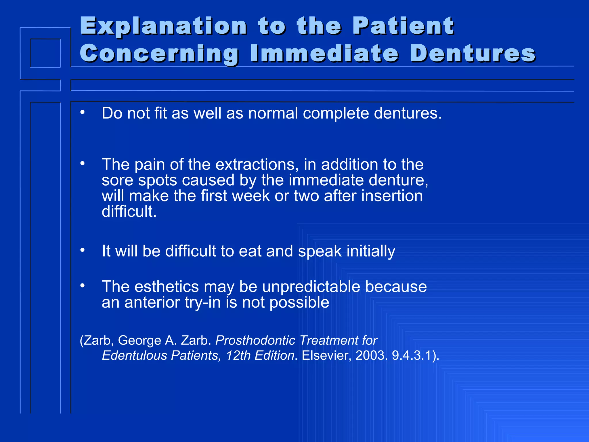 Explanation to the Patient Concerning Immediate Dentures Do not fit as well as normal complete dentures.  The pain of the extractions, in addition to the sore spots caused by the immediate denture, will make the first week or two after insertion difficult. It will be difficult to eat and speak initially The esthetics may be unpredictable because  an anterior try-in is not possible (Zarb, George A. Zarb.  Prosthodontic Treatment for Edentulous Patients, 12th Edition . Elsevier, 2003. 9.4.3.1).   