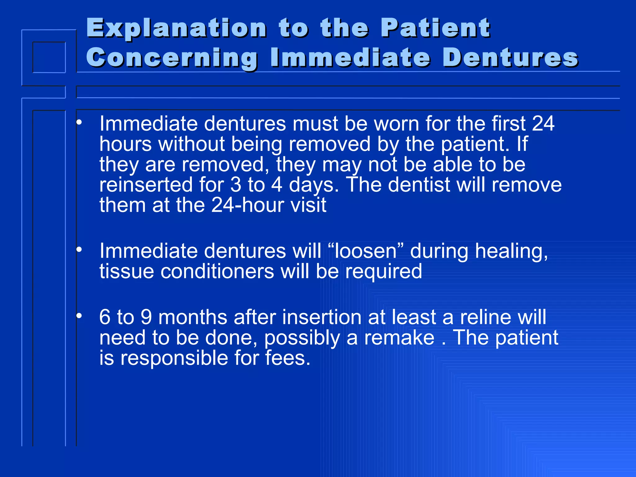 Explanation to the Patient Concerning Immediate Dentures Immediate dentures must be worn for the first 24 hours without being removed by the patient. If they are removed, they may not be able to be reinserted for 3 to 4 days. The dentist will remove them at the 24-hour visit Immediate dentures will “loosen” during healing, tissue conditioners will be required 6 to 9 months after insertion at least a reline will need to be done, possibly a remake . The patient is responsible for fees. 
