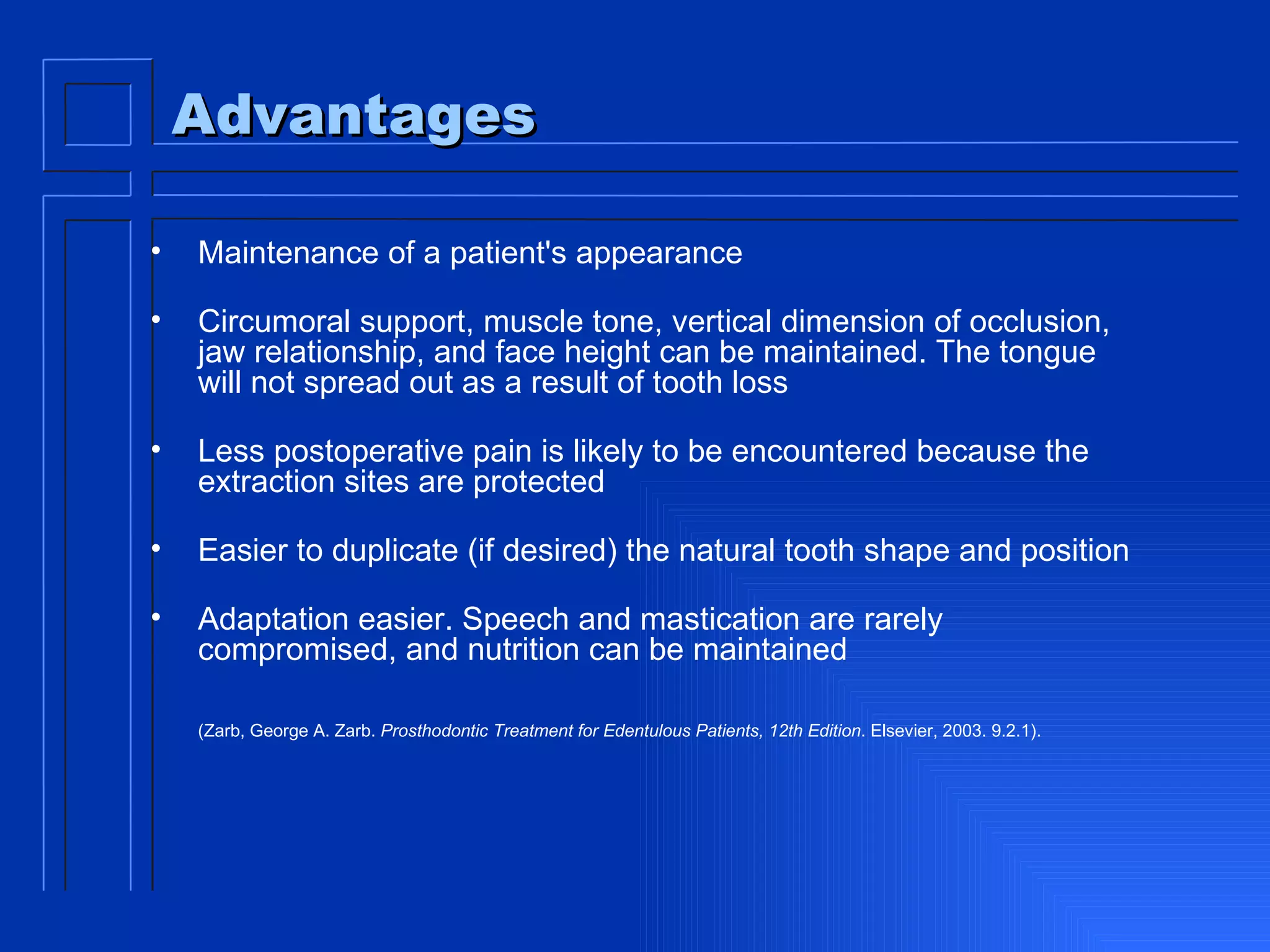 Advantages Maintenance of a patient's appearance Circumoral support, muscle tone, vertical dimension of occlusion, jaw relationship, and face height can be maintained. The tongue will not spread out as a result of tooth loss Less postoperative pain is likely to be encountered because the extraction sites are protected Easier to duplicate (if desired) the natural tooth shape and position Adaptation easier. Speech and mastication are rarely compromised, and nutrition can be maintained (Zarb, George A. Zarb.  Prosthodontic Treatment for Edentulous Patients, 12th Edition . Elsevier, 2003. 9.2.1).   