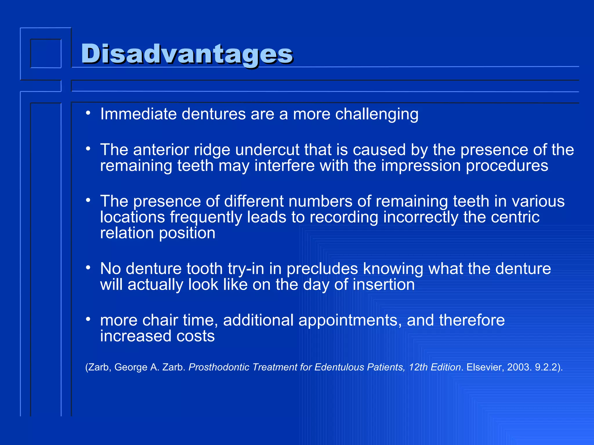Disadvantages Immediate dentures are a more challenging The anterior ridge undercut that is caused by the presence of the remaining teeth may interfere with the impression procedures  The presence of different numbers of remaining teeth in various locations frequently leads to recording incorrectly the centric relation position  No denture tooth try-in in precludes knowing what the denture will actually look like on the day of insertion more chair time, additional appointments, and therefore increased costs  (Zarb, George A. Zarb.  Prosthodontic Treatment for Edentulous Patients, 12th Edition . Elsevier, 2003. 9.2.2).  