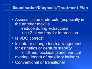 Examination/Diagnosis/Treatment Plan Assess tissue undercuts (especially in the anterior maxilla -reduce during extractions -use 2 piece tray for impression Is VDO correct? Imitate or change tooth arrangement for esthetics or denture stability -midlines, occlusal plane, vertical  overlap, length of maxillary incisors Conventional or transitional  