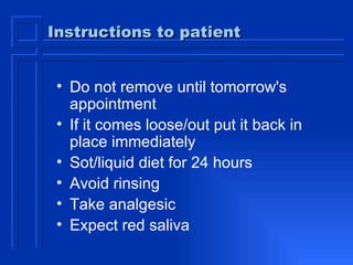 Instructions to patient Do not remove until tomorrow's appointment If it comes loose/out put it back in place immediately Sot/liquid diet for 24 hours Avoid rinsing Take analgesic Expect red saliva 