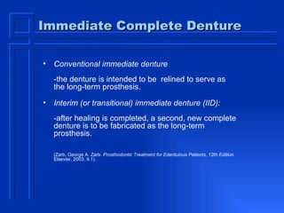 Immediate Complete Denture Conventional immediate denture  -the denture is intended to be  relined to serve as the long-term prosthesis.  Interim (or transitional) immediate denture (IID):   -after healing is completed, a second, new complete denture is to be fabricated as the long-term prosthesis.  (Zarb, George A. Zarb.  Prosthodontic Treatment for Edentulous Patients, 12th Edition . Elsevier, 2003. 9.1).  