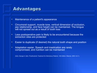 Advantages Maintenance of a patient's appearance Circumoral support, muscle tone, vertical dimension of occlusion, jaw relationship, and face height can be maintained. The tongue will not spread out as a result of tooth loss Less postoperative pain is likely to be encountered because the extraction sites are protected Easier to duplicate (if desired) the natural tooth shape and position Adaptation easier. Speech and mastication are rarely compromised, and nutrition can be maintained (Zarb, George A. Zarb.  Prosthodontic Treatment for Edentulous Patients, 12th Edition . Elsevier, 2003. 9.2.1).   
