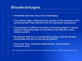 Disadvantages Immediate dentures are a more challenging The anterior ridge undercut that is caused by the presence of the remaining teeth may interfere with the impression procedures  The presence of different numbers of remaining teeth in various locations frequently leads to recording incorrectly the centric relation position  No denture tooth try-in in precludes knowing what the denture will actually look like on the day of insertion more chair time, additional appointments, and therefore increased costs  (Zarb, George A. Zarb.  Prosthodontic Treatment for Edentulous Patients, 12th Edition . Elsevier, 2003. 9.2.2).  