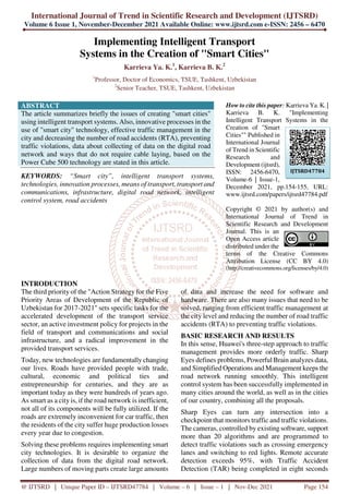 International Journal of Trend in Scientific Research and Development (IJTSRD)
Volume 6 Issue 1, November-December 2021 Available Online: www.ijtsrd.com e-ISSN: 2456 – 6470
@ IJTSRD | Unique Paper ID – IJTSRD47784 | Volume – 6 | Issue – 1 | Nov-Dec 2021 Page 154
Implementing Intelligent Transport
Systems in the Creation of "Smart Cities"
Karrieva Ya. K.1
, Karrieva B. K.2
1
Professor, Doctor of Economics, TSUE, Tashkent, Uzbekistan
2
Senior Teacher, TSUE, Tashkent, Uzbekistan
ABSTRACT
The article summarizes briefly the issues of creating "smart cities"
using intelligent transport systems. Also, innovative processes in the
use of "smart city" technology, effective traffic management in the
city and decreasing the number of road accidents (RTA), preventing
traffic violations, data about collecting of data on the digital road
network and ways that do not require cable laying, based on the
Power Cube 500 technology are stated in this article.
KEYWORDS: “Smart city”, intelligent transport systems,
technologies, innovation processes, means of transport, transport and
communications, infrastructure, digital road network, intelligent
control system, road accidents
How to cite this paper: Karrieva Ya. K. |
Karrieva B. K. "Implementing
Intelligent Transport Systems in the
Creation of "Smart
Cities"" Published in
International Journal
of Trend in Scientific
Research and
Development (ijtsrd),
ISSN: 2456-6470,
Volume-6 | Issue-1,
December 2021, pp.154-155, URL:
www.ijtsrd.com/papers/ijtsrd47784.pdf
Copyright © 2021 by author(s) and
International Journal of Trend in
Scientific Research and Development
Journal. This is an
Open Access article
distributed under the
terms of the Creative Commons
Attribution License (CC BY 4.0)
(http://creativecommons.org/licenses/by/4.0)
INTRODUCTION
The third priority of the "Action Strategy for the Five
Priority Areas of Development of the Republic of
Uzbekistan for 2017-2021" sets specific tasks for the
accelerated development of the transport service
sector, an active investment policy for projects in the
field of transport and communications and social
infrastructure, and a radical improvement in the
provided transport services.
Today, new technologies are fundamentally changing
our lives. Roads have provided people with trade,
cultural, economic and political ties and
entrepreneurship for centuries, and they are as
important today as they were hundreds of years ago.
As smart as a city is, if the road network is inefficient,
not all of its components will be fully utilized. If the
roads are extremely inconvenient for car traffic, then
the residents of the city suffer huge production losses
every year due to congestion.
Solving these problems requires implementing smart
city technologies. It is desirable to organize the
collection of data from the digital road network.
Large numbers of moving parts create large amounts
of data and increase the need for software and
hardware. There are also many issues that need to be
solved, ranging from efficient traffic management at
the city level and reducing the number of road traffic
accidents (RTA) to preventing traffic violations.
BASIC RESEARCH AND RESULTS
In this sense, Huawei's three-step approach to traffic
management provides more orderly traffic. Sharp
Eyes defines problems, Powerful Brain analyzes data,
and Simplified Operations and Management keeps the
road network running smoothly. This intelligent
control system has been successfully implemented in
many cities around the world, as well as in the cities
of our country, combining all the proposals.
Sharp Eyes can turn any intersection into a
checkpoint that monitors traffic and traffic violations.
The cameras, controlled by existing software, support
more than 20 algorithms and are programmed to
detect traffic violations such as crossing emergency
lanes and switching to red lights. Remote accurate
detection exceeds 95%, with Traffic Accident
Detection (TAR) being completed in eight seconds
IJTSRD47784
 