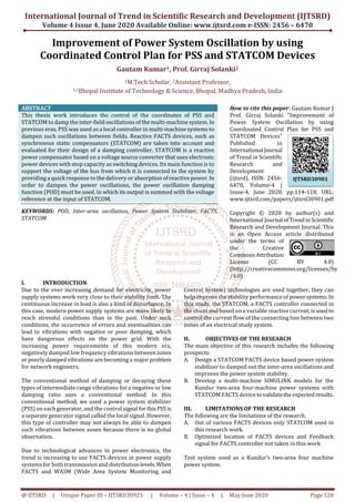 International Journal of Trend in Scientific Research and Development (IJTSRD)
Volume 4 Issue 4, June 2020 Available Online: www.ijtsrd.com e-ISSN: 2456 – 6470
@ IJTSRD | Unique Paper ID – IJTSRD30923 | Volume – 4 | Issue – 4 | May-June 2020 Page 120
Improvement of Power System Oscillation by using
Coordinated Control Plan for PSS and STATCOM Devices
Gautam Kumar1, Prof. Girraj Solanki2
1M.Tech Scholar, 2Assistant Professor,
1,2Bhopal Institute of Technology & Science, Bhopal, Madhya Pradesh, India
ABSTRACT
This thesis work introduces the control of the coordinates of PSS and
STATCOM to damp the inter-field oscillations of the multi-machine system.In
previous eras, PSS was used as a local controller in multi-machine systems to
dampen such oscillations between fields. Reactive FACTS devices, such as
synchronous static compensators (STATCOM) are taken into account and
evaluated for their design of a damping controller. STATCOM is a reactive
power compensator based on a voltage source converter that uses electronic
power devices with stop capacity as switching devices. Its main function is to
support the voltage of the bus from which it is connected to the system by
providing a quick response to the delivery or absorption of reactive power.In
order to dampen the power oscillations, the power oscillation damping
function (POD) must be used, in which its output is summed with the voltage
reference at the input of STATCOM.
KEYWORDS: POD, Inter-area oscillation, Power System Stabilizer, FACTS,
STATCOM
How to cite this paper: Gautam Kumar |
Prof. Girraj Solanki "Improvement of
Power System Oscillation by using
Coordinated Control Plan for PSS and
STATCOM Devices"
Published in
International Journal
of Trend in Scientific
Research and
Development
(ijtsrd), ISSN: 2456-
6470, Volume-4 |
Issue-4, June 2020, pp.114-118, URL:
www.ijtsrd.com/papers/ijtsrd30901.pdf
Copyright © 2020 by author(s) and
International Journal ofTrendinScientific
Research and Development Journal. This
is an Open Access article distributed
under the terms of
the Creative
CommonsAttribution
License (CC BY 4.0)
(http://creativecommons.org/licenses/by
/4.0)
I. INTRODUCTION
Due to the ever increasing demand for electricity, power
supply systems work very close to their stability limit. The
continuous increase in load is also a kind of disturbance. In
this case, modern power supply systems are more likely to
reach stressful conditions than in the past. Under such
conditions, the occurrence of errors and eventualities can
lead to vibrations with negative or poor damping, which
have dangerous effects on the power grid. With the
increasing power requirements of this modern era,
negatively damped low frequency vibrations betweenzones
or poorly damped vibrations are becoming a major problem
for network engineers.
The conventional method of damping or decaying these
types of intermediate range vibrations for a negative or low
damping ratio uses a conventional method. In this
conventional method, we used a power system stabilizer
(PSS) on each generator, and the control signal forthisPSS is
a separate generator signal called the local signal. However,
this type of controller may not always be able to dampen
such vibrations between zones because there is no global
observation.
Due to technological advances in power electronics, the
trend is increasing to use FACTS devices in power supply
systems for both transmission and distributionlevels.When
FACTS and WASM (Wide Area System Monitoring and
Control System) technologies are used together, they can
help improve the stability performance of powersystems. In
this study, the STATCOM, a FACTS controller connected in
the shunt and based on a variable reactive current,isused to
control the current flow of the connecting line between two
zones of an electrical study system.
II. OBJECTIVES OF THE RESEARCH
The main objective of this research includes the following
prospects:
A. Design a STATCOM FACTS device based power system
stabilizer to damped out the inter-area oscillations and
improves the power system stability.
B. Develop a multi-machine SIMULINK models for the
Kundur two-area four-machine power systems with
STATCOM FACTS device tovalidatetheexpectedresults.
III. LIMITATIONS OF THE RESEARCH
The following are the limitations of the research.
A. Out of various FACTS devices only STATCOM used in
this research work.
B. Optimized location of FACTS devices and Feedback
signal for FACTS controller not taken in this work
Test system used as a Kundur’s two-area four machine
power system.
IJTSRD30901
 