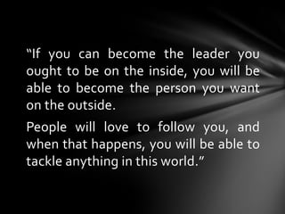 “If you can become the leader you
ought to be on the inside, you will be
able to become the person you want
on the outside...