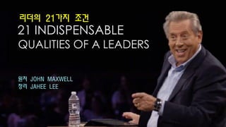 21 INDISPENSABLE
QUALITIES OF A LEADERS
원저 JOHN MAXWELL
정리 JAHEE LEE
리더의 21가지 조건
 