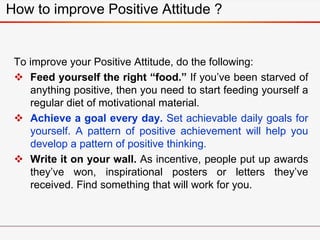 How to improve Positive Attitude ?
To improve your Positive Attitude, do the following:
 Feed yourself the right “food.” ...