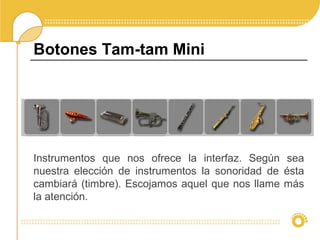 Instrumentos que nos ofrece la interfaz. Según sea
nuestra elección de instrumentos la sonoridad de ésta
cambiará (timbre). Escojamos aquel que nos llame más
la atención.
Botones Tam-tam Mini
 