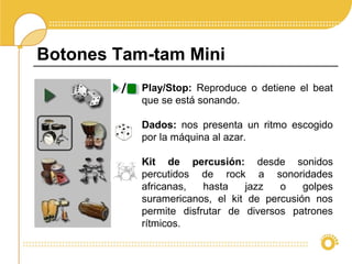 Botones Tam-tam Mini
Play/Stop: Reproduce o detiene el beat
que se está sonando.
Dados: nos presenta un ritmo escogido
por la máquina al azar.
Kit de percusión: desde sonidos
percutidos de rock a sonoridades
africanas, hasta jazz o golpes
suramericanos, el kit de percusión nos
permite disfrutar de diversos patrones
rítmicos.
/
 