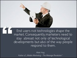 End users not technologies shape the
market. Consequently, marketers need to
stay abreast not only of technological
developments but also of the way people
respond to them.
Matt Haig 
Author of „Mobile Marketing – The Message Revolution“

’’

 