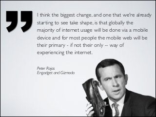 ’’

I think the biggest change, and one that we're already
starting to see take shape, is that globally the
majority of internet usage will be done via a mobile
device and for most people the mobile web will be
their primary - if not their only -- way of
experiencing the internet.
Peter Rojas	

Engadget and Gizmodo

 