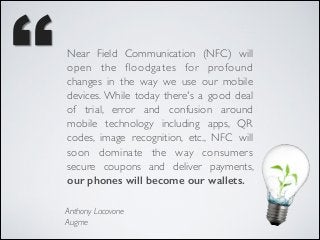 Near Field Communication (NFC) will
open the ﬂoodgates for profound
changes in the way we use our mobile
devices. While today there's a good deal
of trial, error and confusion around
mobile technology including apps, QR
codes, image recognition, etc., NFC will
soon dominate the way consumers
secure coupons and deliver payments,
our phones will become our wallets.
Anthony Lacovone	

Augme

 