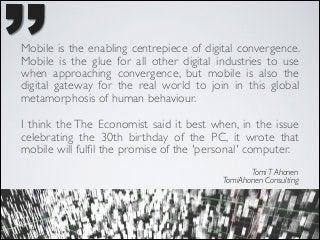’’

Mobile is the enabling centrepiece of digital convergence.
Mobile is the glue for all other digital industries to use
when approaching convergence, but mobile is also the
digital gateway for the real world to join in this global
metamorphosis of human behaviour. 	

 

I think the The Economist said it best when, in the issue
celebrating the 30th birthday of the PC, it wrote that
mobile will fulﬁl the promise of the 'personal' computer.	

Tomi T Ahonen	

TomiAhonen Consulting

 