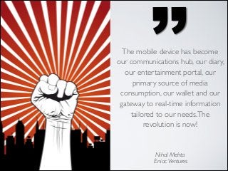 ’’

The mobile device has become
our communications hub, our diary,
our entertainment portal, our
primary source of media
consumption, our wallet and our
gateway to real-time information
tailored to our needs. The
revolution is now!

Nihal Mehta	

Eniac Ventures

 