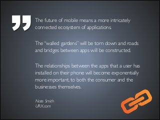 ’’

The future of mobile means a more intricately
connected ecosystem of applications. 	

!

The “walled gardens” will be torn down and roads
and bridges between apps will be constructed.  
The relationships between the apps that a user has
installed on their phone will become exponentially
more important, to both the consumer and the
businesses themselves.
Nate Smith	

URX.com

 