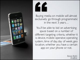 Buying media on mobile will almost
exclusively go through programmatic
in the next 3 years…	

You’ll be able to bid on advertising
space based on a number of
different targeting criteria, whether it
is device, mobile operator, operating
system, time of day, day of week, geo
location, whether you have a certain
app on your phone or not.
Bence Báthi 
Draftfcb 

 