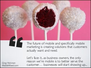 ’’
Greg Hickman 
MobileMixed.com

The future of mobile and speciﬁcally mobile
marketing is creating solutions that customers
actually want and need. 	

Let's face it...as business owners, the only
reason we're mobile is to better serve the
customer… businesses will start showing up...

 