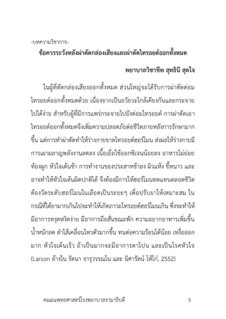 -บทควำมวิชำกำร-
ข้อควรระวังหลังผ่าตัดกล่องเสียงและผ่าตัดไทรอยด์ออกทั้งหมด
พยาบาลวิชาชีพ สุทธินี สุดใจ
ในผู้ที่ตัดกล่องเสียงออกทั้งหมด ส่วนใหญ่จะได้รับกำรผ่ำตัดต่อม
ไทรอยด์ออกทั้งหมดด้วย เนื่องจำกเป็นอวัยวะใกล้เคียงกันและกระจำย
ไปได้ง่ำย สำหรับผู้ที่มีกำรแพร่กระจำยไปยังต่อมไทรอยด์ กำรผ่ำตัดเอำ
ไทรอยด์ออกทั้งหมดจึงเพิ่มควำมปลอดภัยต่อชีวิตภำยหลังกำรรักษำมำก
ขึ้น แต่กำรทำผ่ำตัดทำให้ร่ำงกำยขำดไทรอยด์ฮอร์โมน ส่งผลให้ร่ำงกำยมี
กำรเผำผลำญพลังงำนลดลง เนื้อเยื่อใช้ออกซิเจนน้อยลง อำหำรไม่ย่อย
ท้องผูก หัวใจเต้นช้ำ กำรทำงำนของประสำทช้ำลง ผิวแห้ง ขี้หนำว และ
อำจทำให้หัวใจเต้นผิดปกติได้ จึงต้องมีกำรให้ฮอร์โมนทดแทนตลอดชีวิต
ต้องวัดระดับฮอร์โมนในเลือดเป็นระยะๆ เพื่อปรับยำให้เหมำะสม ใน
กรณีที่ได้ยำมำกเกินไปจะทำให้เกิดภำวะไทรอยด์ฮอร์โมนเกิน ซึ่งจะทำให้
มีอำกำรหงุดหงิดง่ำย มีอำกำรมือสั่นขณะพัก ควำมอยำกอำหำรเพิ่มขึ้น
น้ำหนักลด ลำไส้เคลื่อนไหวตัวมำกขึ้น ทนต่อควำมร้อนได้น้อย เหงื่อออก
มำก หัวใจเต้นเร็ว ถ้ำเป็นมำกจะมีอำกำรตำโปน และเป็นโรคหัวใจ
(Larson อ้ำงใน รัตนำ จำรุวรรณโน และ นิศำรัตน์ โห้โก๋, 2552)
คณะแพทยศำสตร์โรงพยำบำลรำมำธิบดี 5
 