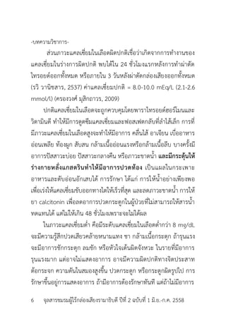 -บทควำมวิชำกำร-
ส่วนภำวะแคลเซี่ยมในเลือดผิดปกติเชื่อว่ำเกิดจำกกำรทำงำนของ
แคลเซี่ยมในร่ำงกำรผิดปกติ พบได้ใน 24 ชั่วโมงแรกหลังกำรทำผ่ำตัด
ไทรอยด์ออกทั้งหมด หรือภำยใน 3 วันหลังผ่ำตัดกล่องเสียงออกทั้งหมด
(รวิ วำนิชสำร, 2537) ค่ำแคลเซี่ยมปกติ = 8.0-10.0 mEq/L (2.1-2.6
mmol/l) (ครองวงศ์ มุสิกถำวร, 2009)
ปกติแคลเซี่ยมในเลือดจะถูกควบคุมโดยพำรำไทรอยด์ฮอร์โมนและ
วิตำมินดี ทำให้มีกำรดูดซึมแคลเซี่ยมและฟอสเฟตกลับที่ลำไส้เล็ก กำรที่
มีภำวะแคลเซี่ยมในเลือดสูงจะทำให้มีอำกำร คลื่นไส้ อำเจียน เบื่ออำหำร
อ่อนเพลีย ท้องผูก สับสน กล้ำมเนื้ออ่อนแรงหรือกล้ำมเนื้อลีบ บำงครั้งมี
อำกำรปัสสำวะบ่อย ปัสสำวะกลำงคืน หรือภำวะขำดน้ำ และมีกระตุ้นให้
ร่างกายหลั่งแกสตรินทาให้มีอาการปวดท้อง เป็นแผลในกระเพำะ
อำหำรและตับอ่อนอักเสบได้ กำรรักษำ ได้แก่ กำรให้น้ำอย่ำงเพียงพอ
เพื่อเร่งให้แคลเซี่ยมขับออกทำงไตให้เร็วที่สุด และลดภำวะขำดน้ำ กำรให้
ยำ calcitonin เพื่อลดอำกำรปวดกระดูกในผู้ป่วยที่ไม่สำมำรถให้สำรน้ำ
ทดแทนได้ แต่ไม่ให้เกิน 48 ชั่วโมงเพรำะจะไม่ได้ผล
ในภำวะแคลเซี่ยมต่ำ คือมีระดับแคลเซี่ยมในเลือดต่ำกว่ำ 8 mg/dL
จะมีควำมรู้สึกปวดเสียวคล้ำยหนำมแทง ชำ กล้ำมเนื้อกระตุก ถ้ำรุนแรง
จะมีอำกำรชักกระตุก ลมชัก หรือหัวใจเต้นผิดจังหวะ ในรำยที่มีอำกำร
รุนแรงมำก แต่อำจไม่แสดงอำกำร อำจมีควำมผิดปกติทำงจิตประสำท
ต้อกระจก ควำมดันในสมองสูงขึ้น ปวดกระดูก หรือกระดูกผิดรูปไป กำร
รักษำขึ้นอยู่กำรแสดงอำกำร ถ้ำมีอำกำรต้องรักษำทันที แต่ถ้ำไม่มีอำกำร
6 จุลสำรชมรมผู้ไร้กล่องเสียงรำมำธิบดี ปีที่ 2 ฉบับที่ 1 มิ.ย.-ก.ค. 2558
 