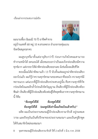 -เรื่องเล่ำจำกประสบกำรณ์จริง-
ผมนำยเซี้ยง ฉิมมณี 70 ปี อำชีพค้ำขำย
อยู่บ้ำนเลขที่ 68 หมู่ 10 ต.สวนหลวง อำเภอกระทุ่มแบน
จังหวัดสมุทรสำคร
ผมสูบบุหรี่มำตั้งแต่อำยุสิบกว่ำปี ก่อนกำรเกิดโรคผมสำมำรถ
ทำงำนหนักได้ อดนอนได้ เมื่อหมอบอกว่ำเป็นมะเร็งกล่องเสียงมีควำม
ทุกข์มำก แต่ภรรยำให้ผ่ำตัดกล่องเสียงออกเลย มิเช่นนั้นจะเสียชีวิต
ตอนนี้ผมได้ผ่ำตัดมำแล้ว 13 ปี นับตั้งแต่ผมถูกผ่ำตัดกล่องเสียง
ออกไปแล้ว ผมก็รู้ว่ำควำมทุกข์ทรมำนของคนเรำคืออะไร ควำมทุกข์มี
หลำยแบบ แต่แบบที่ผู้ไร้กล่องเสียงประสบอยู่นั้น คือควำมทุกข์ที่กัด
กร่อนจิตใจและลึกล้ำไปจนถึงจิตวิญญำณ สิ่งเดียวที่ผู้ไร้กล่องเสียงต้อง
ฟันฝ่ำ สิ่งเดียวที่ผู้ไร้กล่องเสียงต้องต่อสู้ให้หลุดพ้นจำกควำมทุกข์ทรมำน
นี้ ก็คือ
“ต้องพูดให้ได้ ต้องพูดให้ได้
ต้องพูดให้ได้ (ผมพูดได้เท่านี้ผมก็พอใจแล้วครับ)”
อดีต ผมเป็นประธำนชมรมผู้ไร้กล่องเสียงรำมำธิบดี อยู่จนหมด
วำระ และปัจจุบันเป็นที่ปรึกษำของประธำนชมรมฯ และเป็นครูฝึกพูด
ให้กับสมำชิกใหม่ของชมรมฯ
8 จุลสำรชมรมผู้ไร้กล่องเสียงรำมำธิบดี ปีที่ 2 ฉบับที่ 1 มิ.ย.-ก.ค. 2558
 