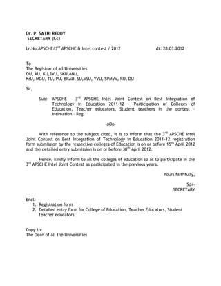Dr. P. SATHI REDDY
SECRETARY (I.c)

Lr.No.APSCHE/3rd APSCHE & Intel contest / 2012                     dt: 28.03.2012


To
The Registrar of all Universities
OU, AU, KU,SVU, SKU,ANU,
KrU, MGU, TU, PU, BRAU, SU,VSU, YVU, SPMVV, RU, DU

Sir,

       Sub:   APSCHE – 3rd APSCHE Intel Joint Contest on Best Integration of
              Technology in Education 2011-12 – Participation of Colleges of
              Education, Teacher educators, Student teachers in the contest –
              Intimation – Reg.

                                         -oOo-

      With reference to the subject cited, it is to inform that the 3rd APSCHE Intel
Joint Contest on Best Integration of Technology in Education 2011-12 registration
form submission by the respective colleges of Education is on or before 15 th April 2012
and the detailed entry submission is on or before 30 th April 2012.

       Hence, kindly inform to all the colleges of education so as to participate in the
3rd APSCHE Intel Joint Contest as participated in the previous years.

                                                                       Yours faithfully,

                                                                                  Sd/-
                                                                            SECRETARY

Encl:
   1. Registration form
   2. Detailed entry form for College of Education, Teacher Educators, Student
      teacher educators


Copy to:
The Dean of all the Universities
 