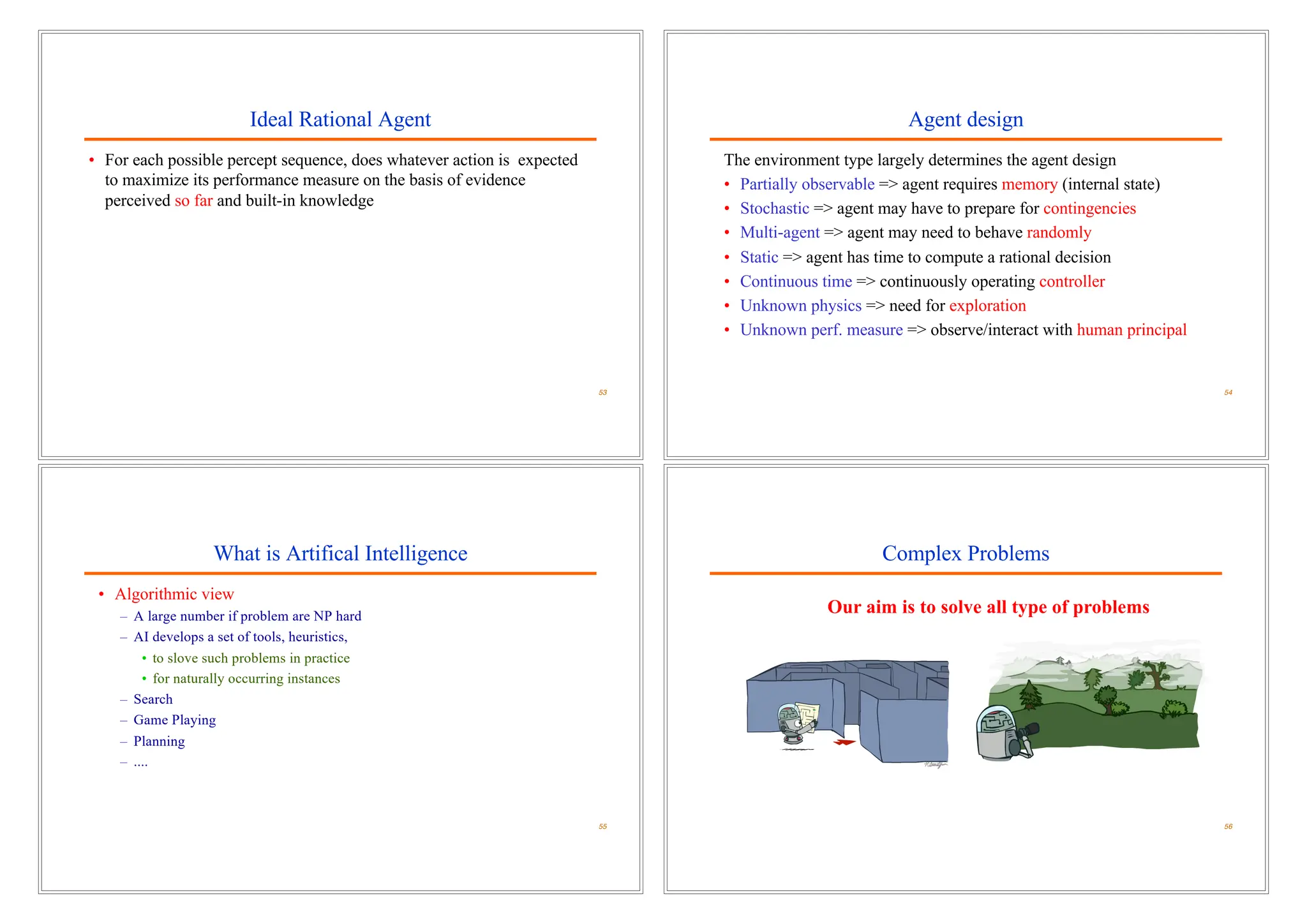 Ideal Rational Agent
• For each possible percept sequence, does whatever action is expected
to maximize its performance measure on the basis of evidence
perceived so far and built-in knowledge
53
Agent design
The environment type largely determines the agent design
• Partially observable => agent requires memory (internal state)
• Stochastic => agent may have to prepare for contingencies
• Multi-agent => agent may need to behave randomly
• Static => agent has time to compute a rational decision
• Continuous time => continuously operating controller
• Unknown physics => need for exploration
• Unknown perf. measure => observe/interact with human principal
54
What is Artifical Intelligence
• Algorithmic view
– A large number if problem are NP hard
– AI develops a set of tools, heuristics,
• to slove such problems in practice
• for naturally occurring instances
– Search
– Game Playing
– Planning
– ....
55
Complex Problems
56
Our aim is to solve all type of problems
 