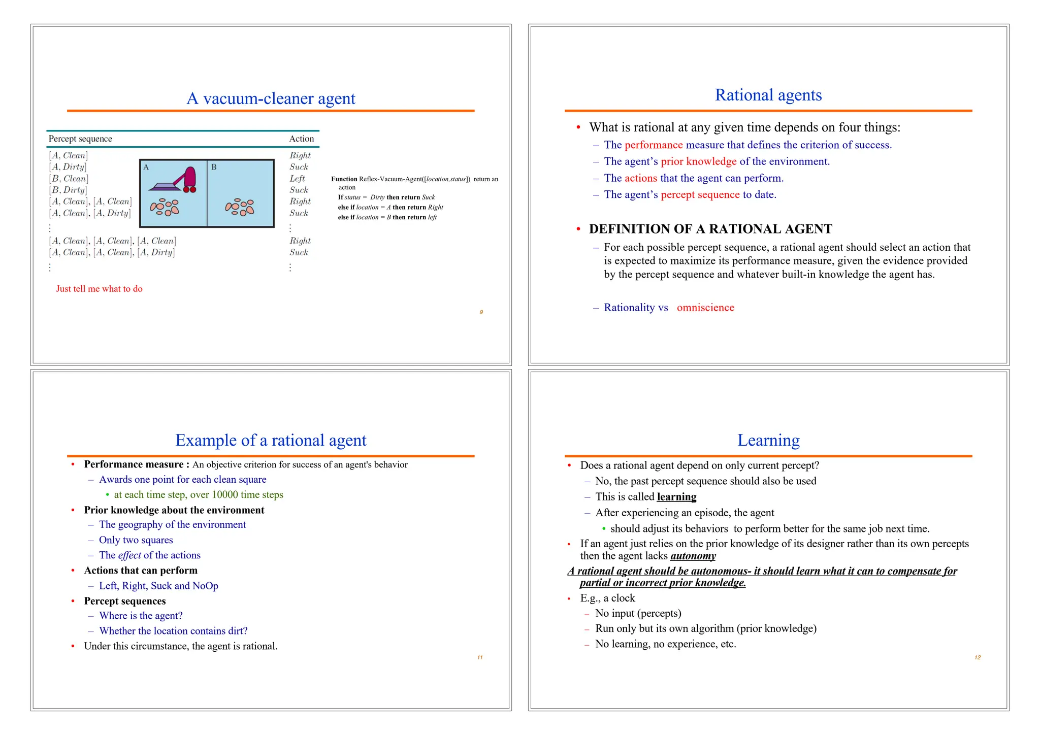 A vacuum-cleaner agent
9
Just tell me what to do
Rational agents
• What is rational at any given time depends on four things:
– The performance measure that defines the criterion of success.
– The agent’s prior knowledge of the environment.
– The actions that the agent can perform.
– The agent’s percept sequence to date.
• DEFINITION OF A RATIONAL AGENT
– For each possible percept sequence, a rational agent should select an action that
is expected to maximize its performance measure, given the evidence provided
by the percept sequence and whatever built-in knowledge the agent has.
– Rationality vs omniscience
Example of a rational agent
• Performance measure : An objective criterion for success of an agent's behavior
– Awards one point for each clean square
• at each time step, over 10000 time steps
• Prior knowledge about the environment
– The geography of the environment
– Only two squares
– The effect of the actions
• Actions that can perform
– Left, Right, Suck and NoOp
• Percept sequences
– Where is the agent?
– Whether the location contains dirt?
• Under this circumstance, the agent is rational.
11
Learning
• Does a rational agent depend on only current percept?
– No, the past percept sequence should also be used
– This is called learning
– After experiencing an episode, the agent
• should adjust its behaviors to perform better for the same job next time.
• If an agent just relies on the prior knowledge of its designer rather than its own percepts
then the agent lacks autonomy
A rational agent should be autonomous- it should learn what it can to compensate for
partial or incorrect prior knowledge.
• E.g., a clock
– No input (percepts)
– Run only but its own algorithm (prior knowledge)
– No learning, no experience, etc.
12
 