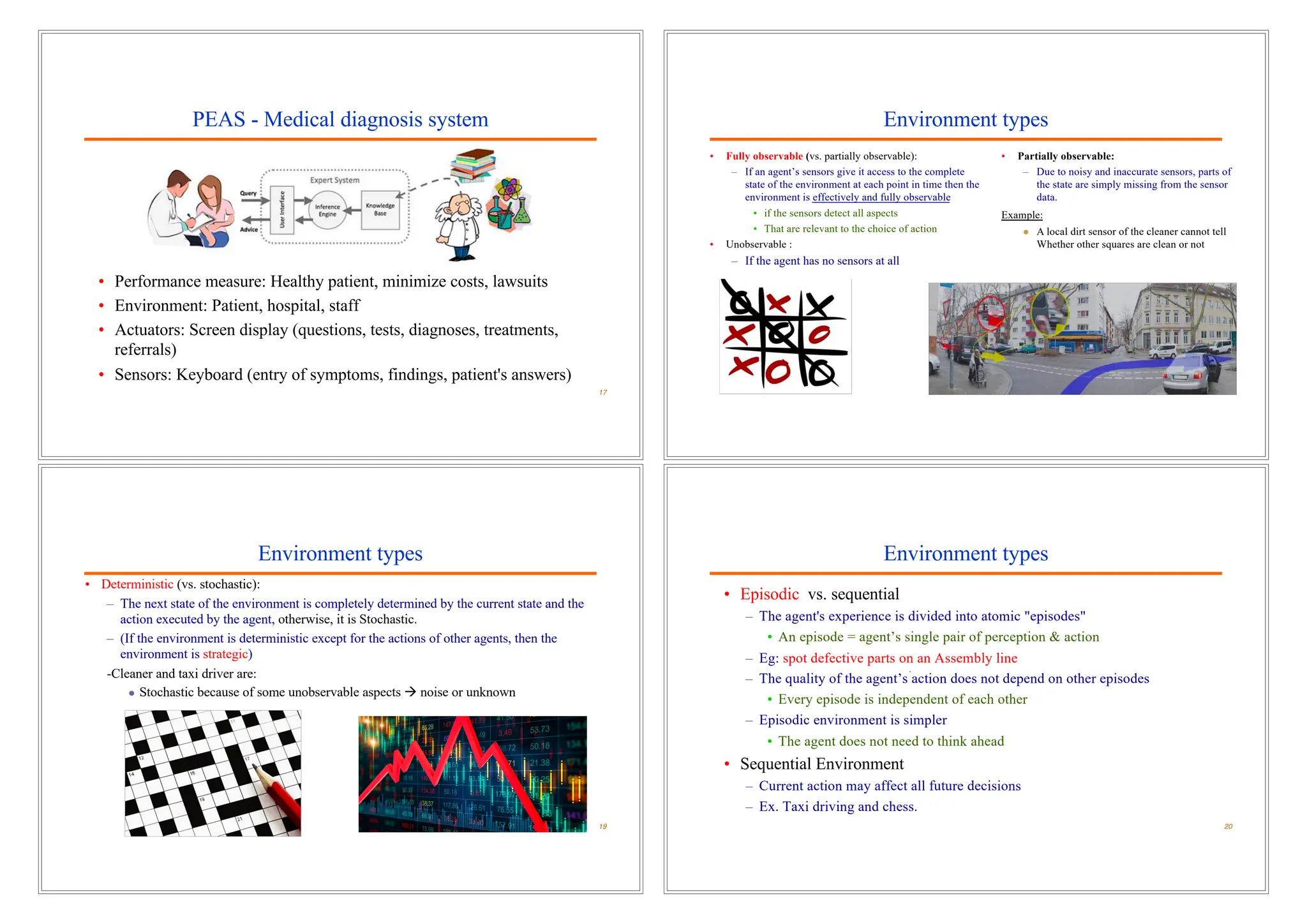 PEAS - Medical diagnosis system
• Performance measure: Healthy patient, minimize costs, lawsuits
• Environment: Patient, hospital, staff
• Actuators: Screen display (questions, tests, diagnoses, treatments,
referrals)
• Sensors: Keyboard (entry of symptoms, findings, patient's answers)
17
Environment types
• Fully observable (vs. partially observable):
– If an agent’s sensors give it access to the complete
state of the environment at each point in time then the
environment is effectively and fully observable
• if the sensors detect all aspects
• That are relevant to the choice of action
• Unobservable :
– If the agent has no sensors at all
18
E
• Partially observable:
– Due to noisy and inaccurate sensors, parts of
the state are simply missing from the sensor
data.
Example:
l A local dirt sensor of the cleaner cannot tell
Whether other squares are clean or not
Environment types
• Deterministic (vs. stochastic):
– The next state of the environment is completely determined by the current state and the
action executed by the agent, otherwise, it is Stochastic.
– (If the environment is deterministic except for the actions of other agents, then the
environment is strategic)
-Cleaner and taxi driver are:
l Stochastic because of some unobservable aspects à noise or unknown
19
Environment types
• Episodic vs. sequential
– The agent's experience is divided into atomic "episodes"
• An episode = agent’s single pair of perception & action
– Eg: spot defective parts on an Assembly line
– The quality of the agent’s action does not depend on other episodes
• Every episode is independent of each other
– Episodic environment is simpler
• The agent does not need to think ahead
• Sequential Environment
– Current action may affect all future decisions
– Ex. Taxi driving and chess.
20
 