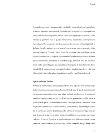 16
Aprovechar preexistencias construidas, cambiarles o intensificarles el uso del sue-
lo, es una alternativa importante de desarrollo para la arquitectura contemporánea,
implicando habilidades para reconocer cuáles son importantes conservar, cuáles
restaurar y qué tanto más se puede intervenir una arquitectura con expresiones
más actuales. Por lo general a las obras que cuentan con una cierta antigüedad, se
les hacen las adecuaciones necesarias y se les genera una presencia arquitectónica
y urbana renovada. Con este criterio, dentro las obras que conforman la exposición
nos encontramos con el proyecto de remodelación del teatro del estado “General
Ignacio de la Llave”, ubicado en la ciudad de Jalapa, Veracruz, obra del arquitecto
Selim Abdel Castro Salgado, del año 2003; y el conjunto de departamentos deno-
minado 13 de septiembre, de los arquitectos Javier Sánchez, Juan Reyes e Iris Sosa
(JSa), del año 2004, ubicado en la colonia Escandón, en el Distrito Federal.
Apreciaciones finales
Al hacer un balance de los proyectos presentados en la exposición “21 jóvenes arqui-
tectos mexicanos, relevo generacional”, se confirma la idea de que la muestra es sufi-
cientemente representativa como para valorar qué está sucediendo en la arquitectura
mexicana contemporánea, en función de sus nuevas generaciones. Así las cosas, se
puede afirmar que es razonablemente buena la calidad proyectual y de realización de
los proyectos presentados. Muestran seriedad, conocimiento y habilidades proyectua-
les. El camino por recorrer de cada despacho o firma de proyectos es largo todavía y
sería de esperarse que en un futuro próximo la calidad de los proyectos fuera mejor
cada vez. A manera de crítica, se puede comentar que si bien se trata de buenos
proyectos, parten de ideas y repertorios compositivos conocidos. Es aquí donde habría
Índice
Índice
 