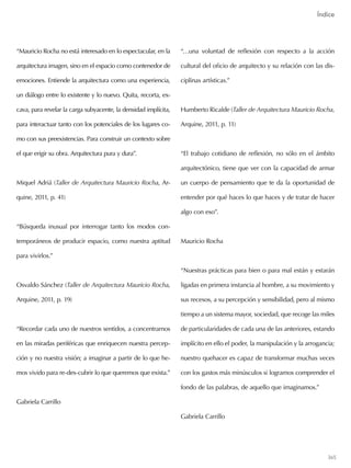 365
“Mauricio Rocha no está interesado en lo espectacular, en la
arquitectura imagen, sino en el espacio como contenedor de
emociones. Entiende la arquitectura como una experiencia,
un diálogo entre lo existente y lo nuevo. Quita, recorta, ex-
cava, para revelar la carga subyacente, la densidad implícita,
para interactuar tanto con los potenciales de los lugares co-
mo con sus preexistencias. Para construir un contexto sobre
el que erigir su obra. Arquitectura pura y dura”.
Miquel Adriá (Taller de Arquitectura Mauricio Rocha, Ar-
quine, 2011, p. 41)
“Búsqueda inusual por interrogar tanto los modos con-
temporáneos de producir espacio, como nuestra aptitud
para vivirlos.”
Osvaldo Sánchez (Taller de Arquitectura Mauricio Rocha,
Arquine, 2011, p. 19)
“Recordar cada uno de nuestros sentidos, a concentrarnos
en las miradas periféricas que enriquecen nuestra percep-
ción y no nuestra visión; a imaginar a partir de lo que he-
mos vivido para re-des-cubrir lo que queremos que exista.”
Gabriela Carrillo
“…una voluntad de reflexión con respecto a la acción
cultural del oficio de arquitecto y su relación con las dis-
ciplinas artísticas.”
Humberto Ricalde (Taller de Arquitectura Mauricio Rocha,
Arquine, 2011, p. 11)
“El trabajo cotidiano de reflexión, no sólo en el ámbito
arquitectónico, tiene que ver con la capacidad de armar
un cuerpo de pensamiento que te da la oportunidad de
entender por qué haces lo que haces y de tratar de hacer
algo con eso”.
Mauricio Rocha
“Nuestras prácticas para bien o para mal están y estarán
ligadas en primera instancia al hombre, a su movimiento y
sus recesos, a su percepción y sensibilidad, pero al mismo
tiempo a un sistema mayor, sociedad, que recoge las miles
de particularidades de cada una de las anteriores, estando
implícito en ello el poder, la manipulación y la arrogancia;
nuestro quehacer es capaz de transformar muchas veces
con los gastos más minúsculos si logramos comprender el
fondo de las palabras, de aquello que imaginamos.”
Gabriela Carrillo
Índice
Índice
 