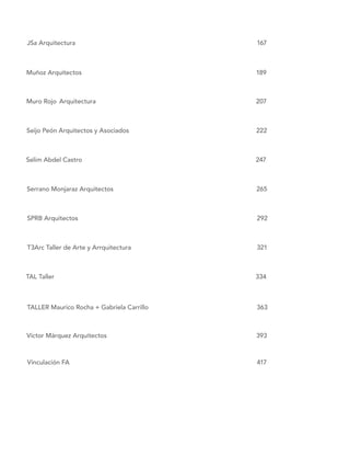 JSa Arquitectura												 167
Muñoz Arquitectos											 189
Muro Rojo	Arquitectura										207
Seijo Peón Arquitectos y Asociados								 222
Selim Abdel Castro											247
Serrano Monjaraz Arquitectos									 265
SPRB Arquitectos											292	
	
T3Arc Taller de Arte y Arrquitectura								 321	
TAL Taller													334
TALLER Maurico Rocha + Gabriela Carrillo							 363
Víctor Márquez Arquitectos										 393
Vinculación FA												417
 