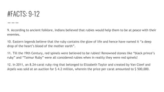 #FACTS: 9-12
9. According to ancient folklore, Indians believed that rubies would help them to be at peace with their
enemies.
10. Eastern legends believe that the ruby contains the glow of life and hence have named it “a deep
drop of the heart’s blood of the mother earth”.
11. Till the 19th Century, red spinels were believed to be rubies! Renowned stones like “black prince’s
ruby” and “Taimur Ruby” were all considered rubies when in reality they were red spinels!
12. In 2011, an 8.24-carat ruby ring that belonged to Elizabeth Taylor and created by Van Cleef and
Arpels was sold at an auction for $ 4.2 million, wherein the price per carat amounted to $ 500,000.
 