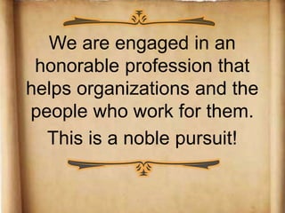 We are engaged in an!
honorable profession that!
helps organizations and the
people who work for them.!!
This is a noble pursuit!!
	
 