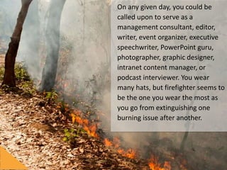 On	any	given	day,	you	could	be	
called	upon	to	serve	as	a	
management	consultant,	editor,	
writer,	event	organizer,	execu/ve	
speechwriter,	PowerPoint	guru,	
photographer,	graphic	designer,	
intranet	content	manager,	or	
podcast	interviewer.	You	wear	
many	hats,	but	ﬁreﬁghter	seems	
to	be	the	one	you	wear	the	most	
as	you	go	from	ex/nguishing	one	
burning	issue	aIer	another.	
	
 