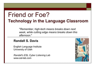 Friend or Foe?
Technology in the Language Classroom
       quot;Remember, high-tech means breaks down next
       week, while cutting edge means breaks down this
       afternoon.quot;

  Randall S. Davis
  English Language Institute
  University of Utah

  Randall’s ESL Cyber Listening Lab
  www.esl-lab.com