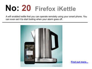 No: 20 Firefox iKettle
A wifi enabled kettle that you can operate remotely using your smart phone. You
can even set it to start boiling when your alarm goes off.
Find out more...
 