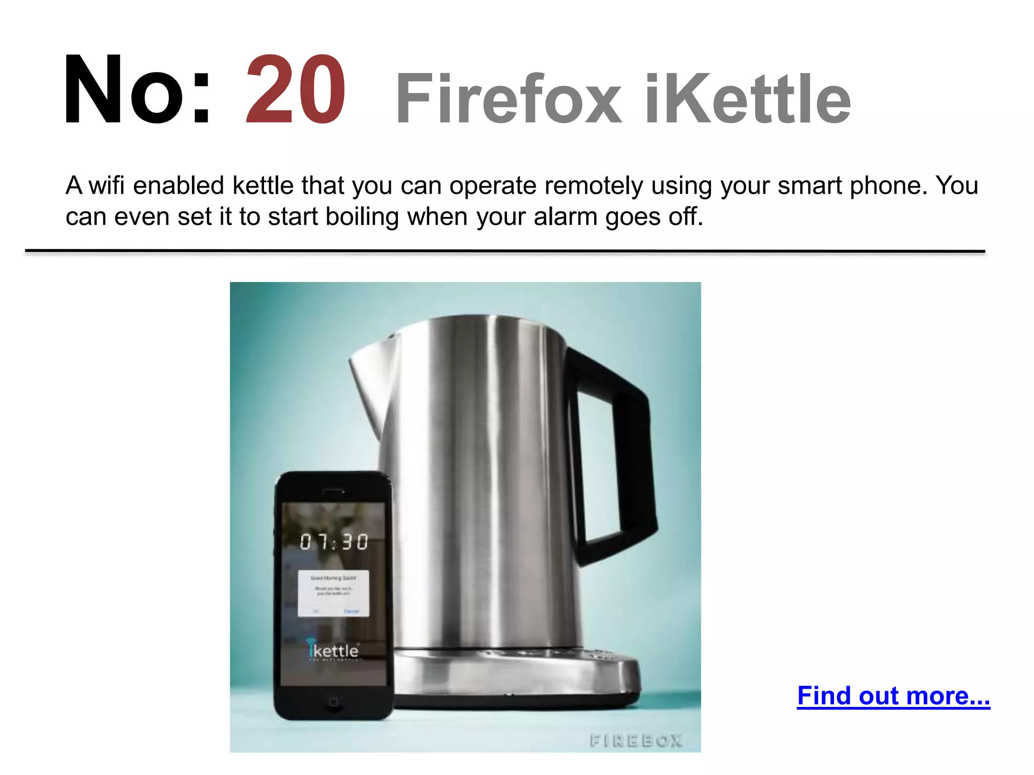 No: 20 Firefox iKettle
A wifi enabled kettle that you can operate remotely using your smart phone. You
can even set it to start boiling when your alarm goes off.
Find out more...
 