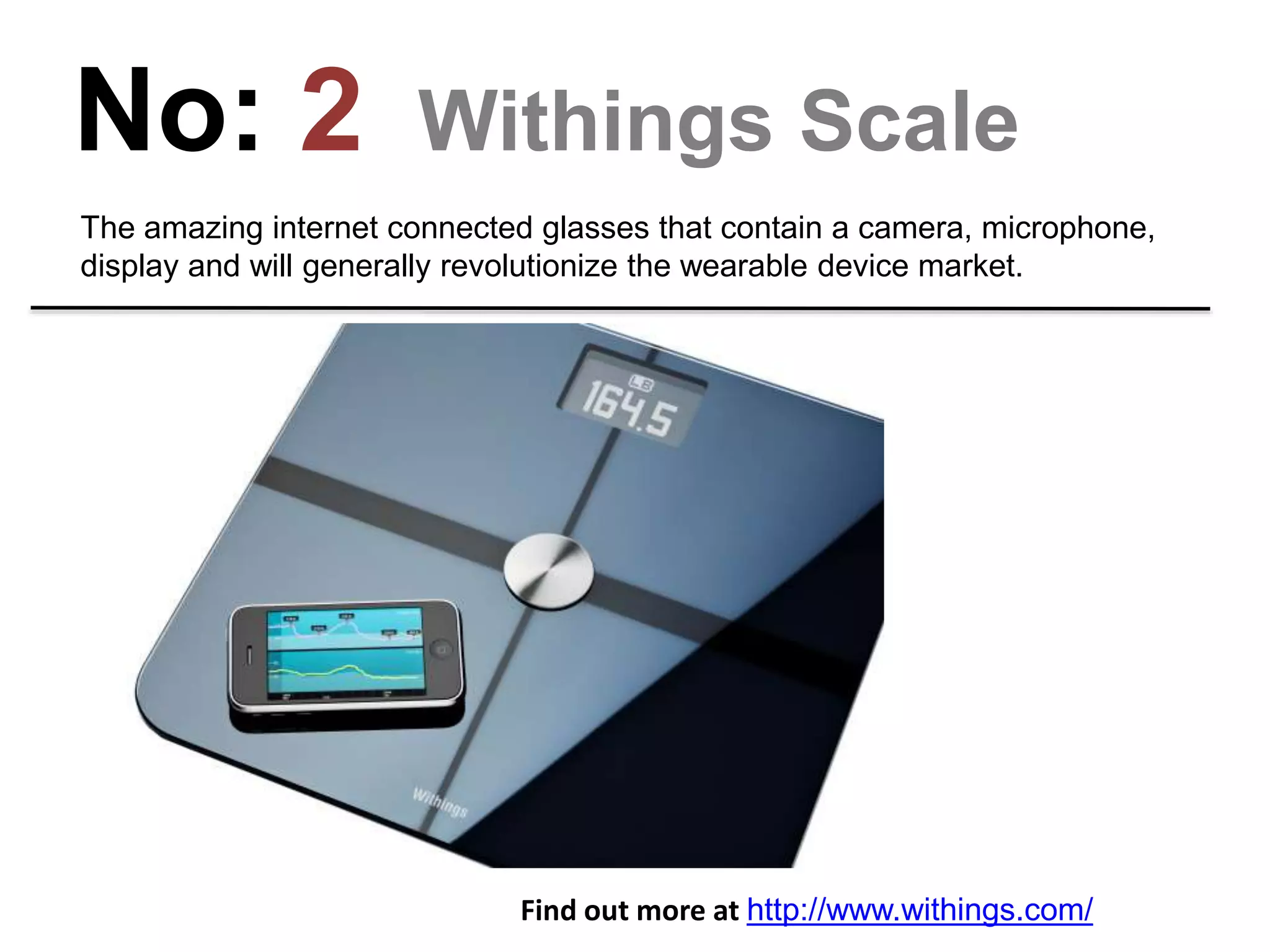 No: 2 Withings Scale
These are wifi-enabled scales that recognize you, send your weight and body fat
% to your phone and even measures air quality in your room.
Find out more at http://www.withings.com/
 