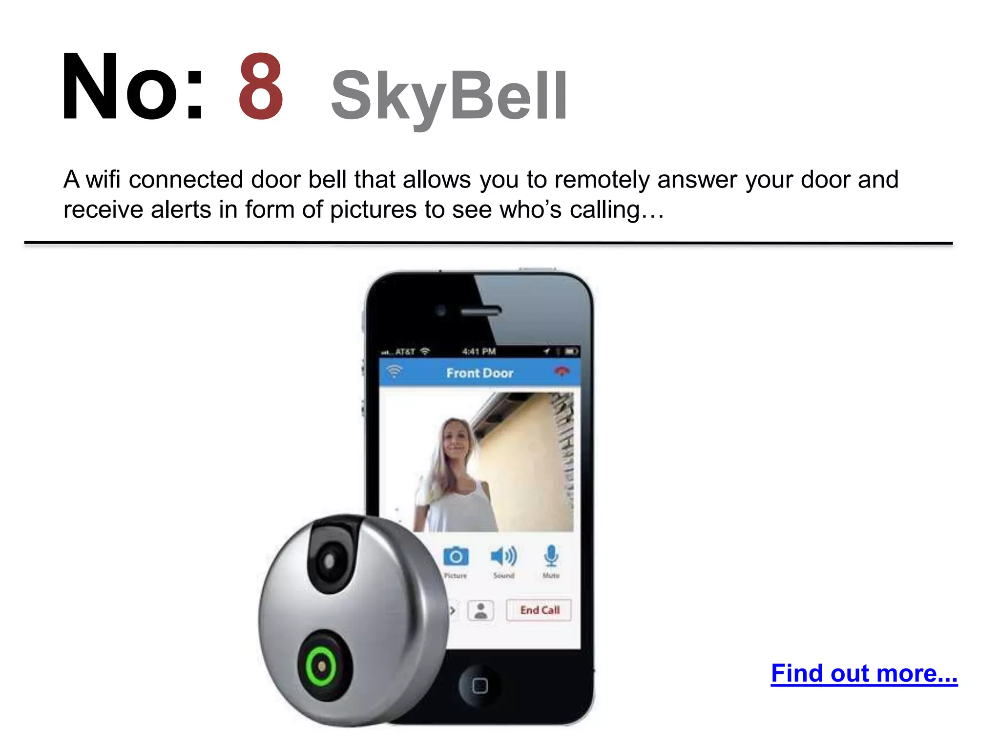 No: 8 SkyBell
A wifi connected door bell that allows you to remotely answer your door and
receive alerts in form of pictures to see who’s calling…
Find out more...
 