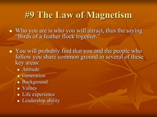 #9 The Law of Magnetism,[object Object],Who you are is who you will attract, thus the saying “Birds of a feather flock together.”,[object Object],You will probably find that you and the people who follow you share common ground in several of these key areas:,[object Object],Attitude,[object Object],Generation,[object Object],Background,[object Object],Values,[object Object],Life experience,[object Object],Leadership ability,[object Object]