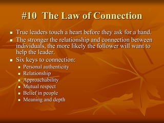 #10  The Law of Connection,[object Object],True leaders touch a heart before they ask for a hand.,[object Object],The stronger the relationship and connection between individuals, the more likely the follower will want to help the leader.,[object Object],Six keys to connection:,[object Object],Personal authenticity,[object Object],Relationship,[object Object],Approachability,[object Object],Mutual respect,[object Object],Belief in people,[object Object],Meaning and depth,[object Object]