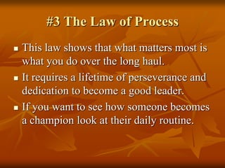 #3 The Law of Process,[object Object],This law shows that what matters most is what you do over the long haul.,[object Object],It requires a lifetime of perseverance and dedication to become a good leader.,[object Object],If you want to see how someone becomes a champion look at their daily routine.  ,[object Object]