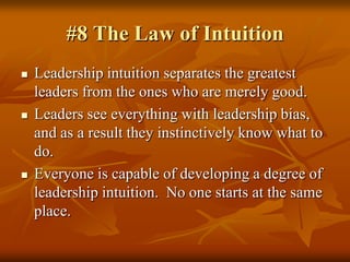 #8 The Law of Intuition,[object Object],Leadership intuition separates the greatest leaders from the ones who are merely good.,[object Object],Leaders see everything with leadership bias, and as a result they instinctively know what to do.,[object Object],Everyone is capable of developing a degree of leadership intuition.  No one starts at the same place.,[object Object]