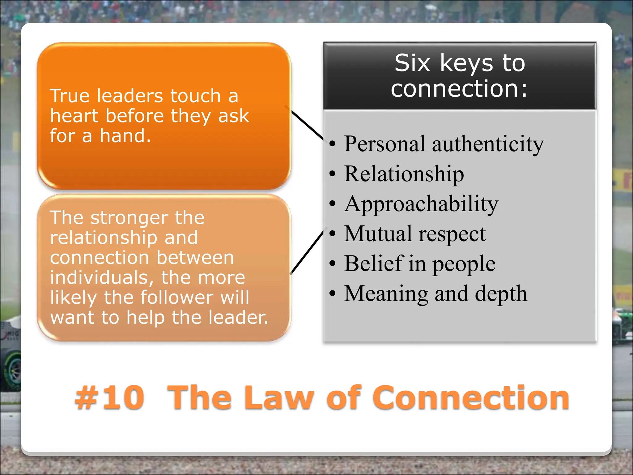 Powered By ProSlides! Presentations
#10 The Law of Connection
True leaders touch a
heart before they ask
for a hand.
The stronger the
relationship and
connection between
individuals, the more
likely the follower will
want to help the leader.
Six keys to
connection:
• Personal authenticity
• Relationship
• Approachability
• Mutual respect
• Belief in people
• Meaning and depth
 